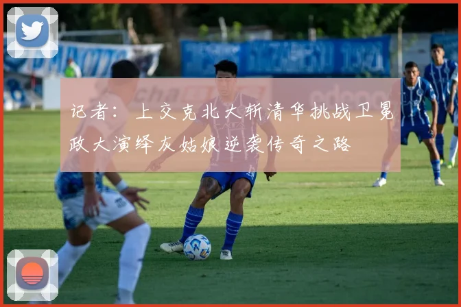 记者:上交克北大斩清华挑战卫冕政大演绎灰姑娘逆袭传奇之路