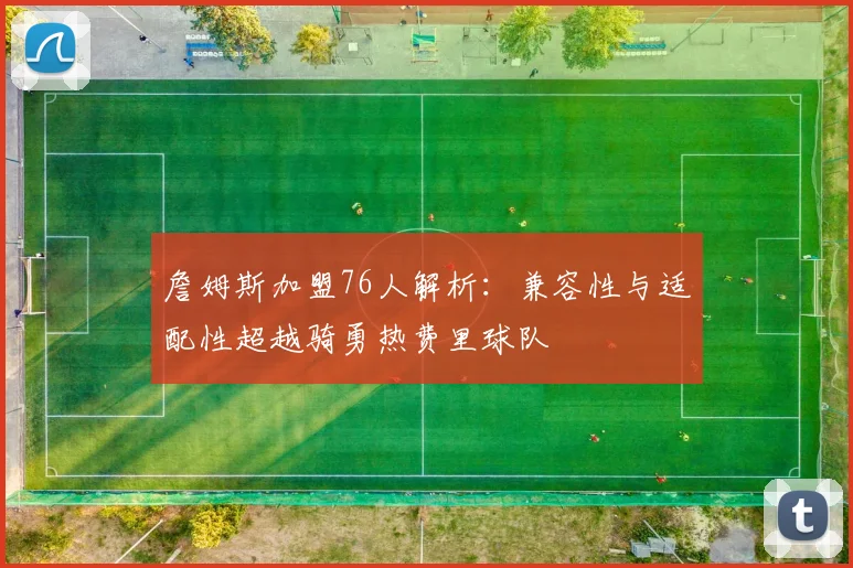 詹姆斯加盟76人解析:兼容性与适配性超越骑勇热费里球队