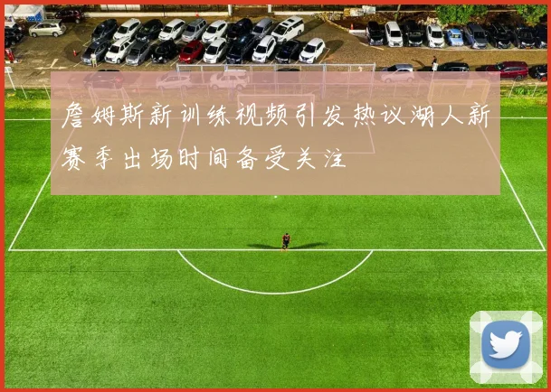 詹姆斯新训练视频引发热议湖人新赛季出场时间备受关注