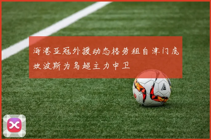 海港亚冠外援动态格劳租自津门虎坎波斯为乌超主力中卫