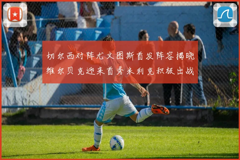 切尔西对阵尤文图斯首发阵容揭晓维尔贝克迎来首秀米利克积极出战蓝军替补席人数达到21人