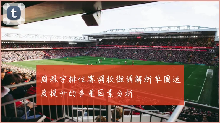 周冠宇排位赛调校微调解析单圈速度提升的多重因素分析
