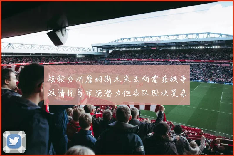 杨毅分析詹姆斯未来去向需兼顾争冠情怀与市场潜力但各队现状复杂