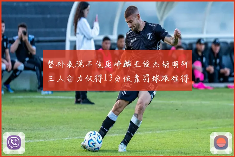 替补表现不佳庞峥麟王俊杰胡明轩三人合力仅得13分依靠罚球艰难得分