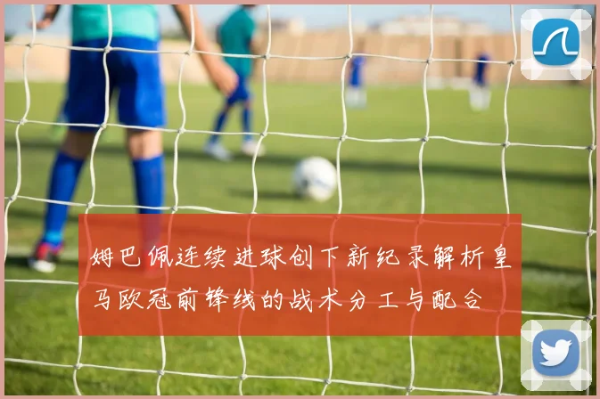 姆巴佩连续进球创下新纪录解析皇马欧冠前锋线的战术分工与配合