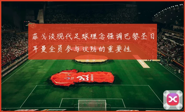 菲戈谈现代足球理念强调巴黎圣日耳曼全员参与攻防的重要性