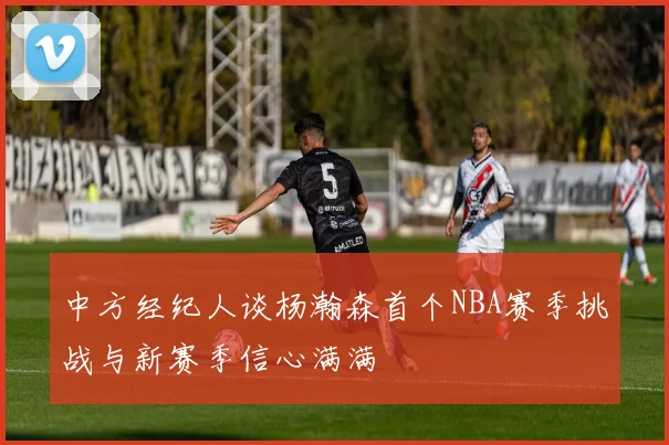中方经纪人谈杨瀚森首个NBA赛季挑战与新赛季信心满满