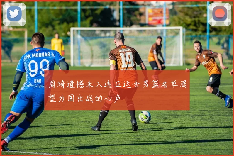 周琦遗憾未入选亚运会男篮名单渴望为国出战的心声