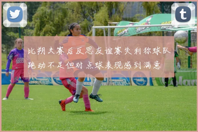比朔夫赛后反思友谊赛失利称球队跑动不足但对点球表现感到满意
