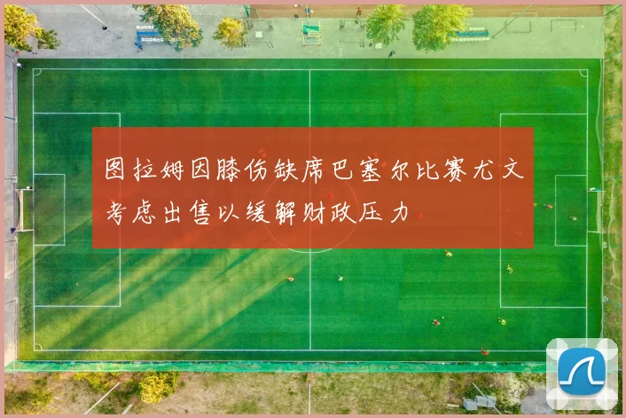 图拉姆因膝伤缺席巴塞尔比赛尤文考虑出售以缓解财政压力