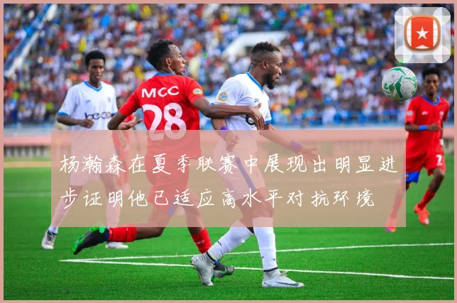 杨瀚森在夏季联赛中展现出明显进步证明他已适应高水平对抗环境