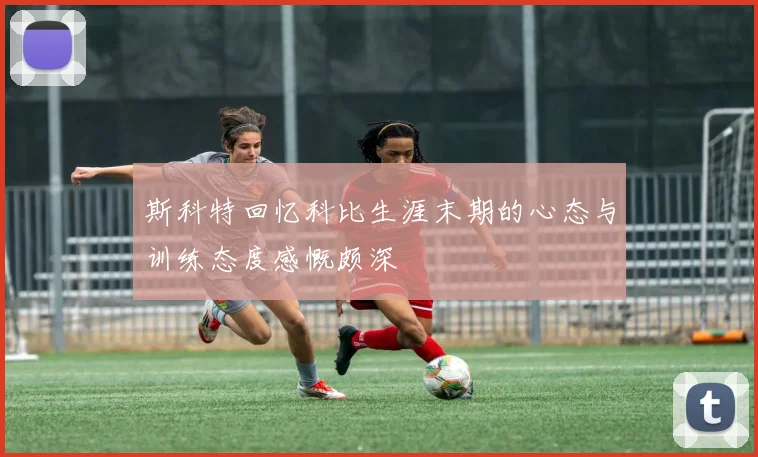 斯科特回忆科比生涯末期的心态与训练态度感慨颇深