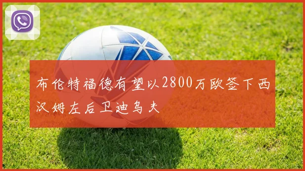 布伦特福德有望以2800万欧签下西汉姆左后卫迪乌夫