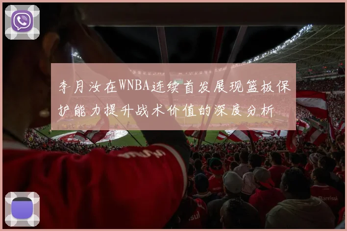 李月汝在WNBA连续首发展现篮板保护能力提升战术价值的深度分析