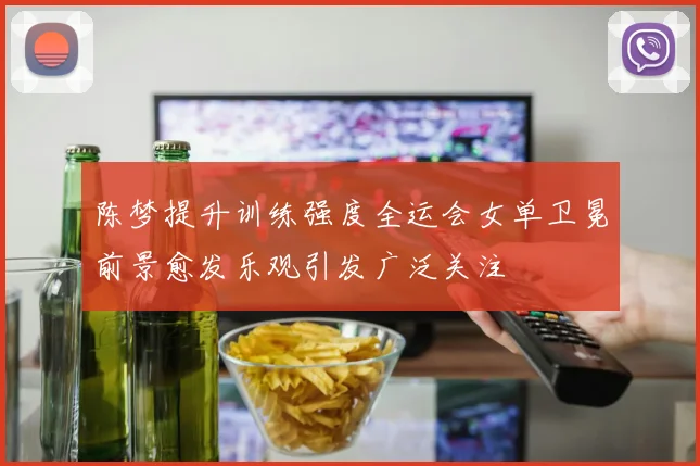 陈梦提升训练强度全运会女单卫冕前景愈发乐观引发广泛关注