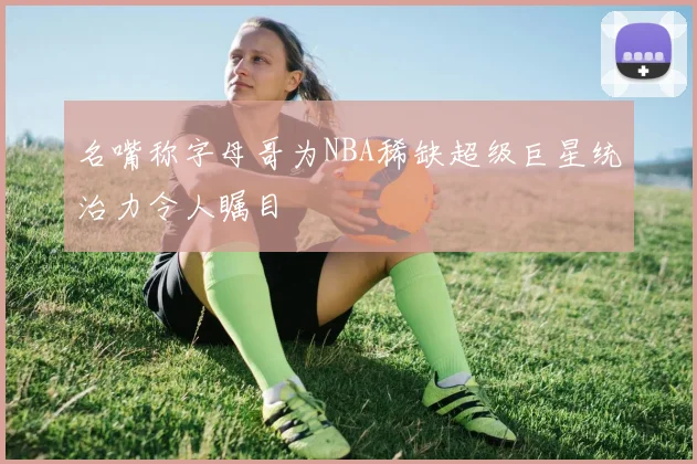 名嘴称字母哥为NBA稀缺超级巨星统治力令人瞩目